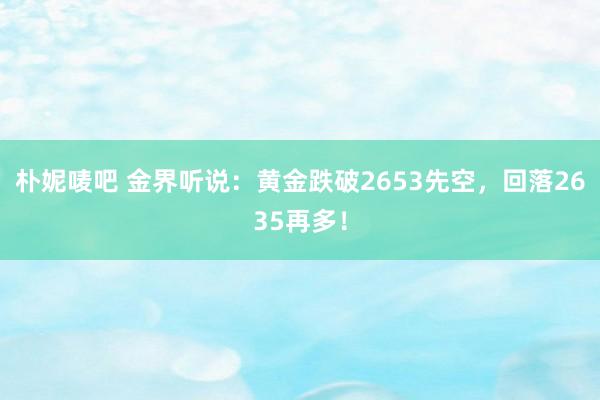 朴妮唛吧 金界听说：黄金跌破2653先空，回落2635再多！