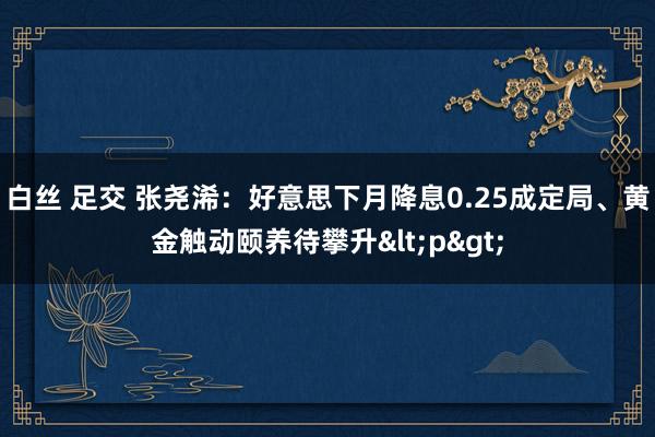 白丝 足交 张尧浠：好意思下月降息0.25成定局、黄金触动颐养待攀升<p>