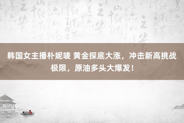 韩国女主播朴妮唛 黄金探底大涨，冲击新高挑战极限，原油多头大爆发！