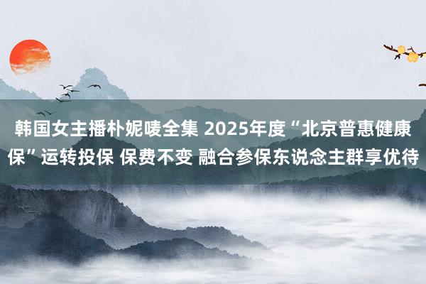 韩国女主播朴妮唛全集 2025年度“北京普惠健康保”运转投保 保费不变 融合参保东说念主群享优待