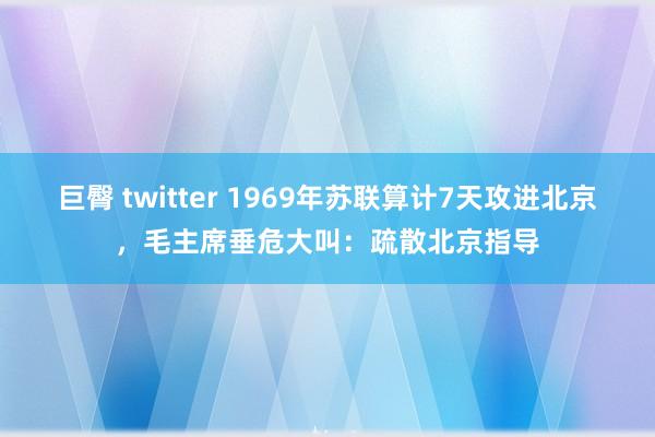 巨臀 twitter 1969年苏联算计7天攻进北京，毛主席垂危大叫：疏散北京指导