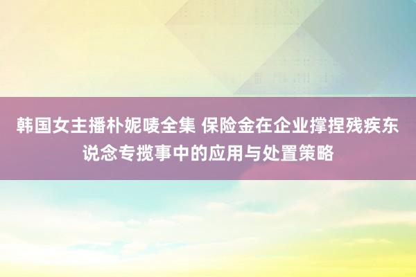 韩国女主播朴妮唛全集 保险金在企业撑捏残疾东说念专揽事中的应用与处置策略