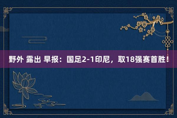 野外 露出 早报：国足2-1印尼，取18强赛首胜！