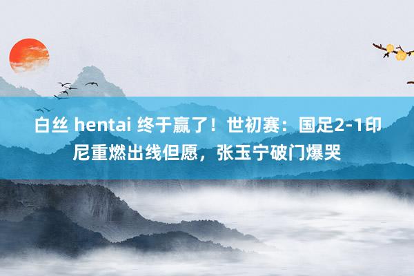 白丝 hentai 终于赢了！世初赛：国足2-1印尼重燃出线但愿，张玉宁破门爆哭