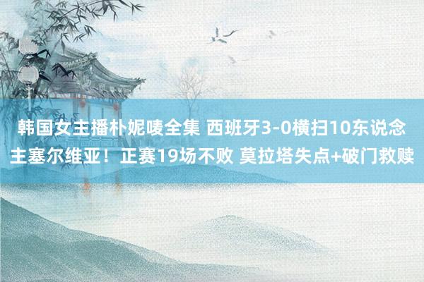 韩国女主播朴妮唛全集 西班牙3-0横扫10东说念主塞尔维亚！正赛19场不败 莫拉塔失点+破门救赎