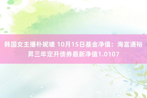 韩国女主播朴妮唛 10月15日基金净值：海富通裕昇三年定开债券最新净值1.0107