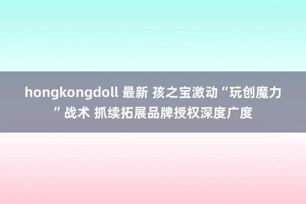 hongkongdoll 最新 孩之宝激动“玩创魔力”战术 抓续拓展品牌授权深度广度