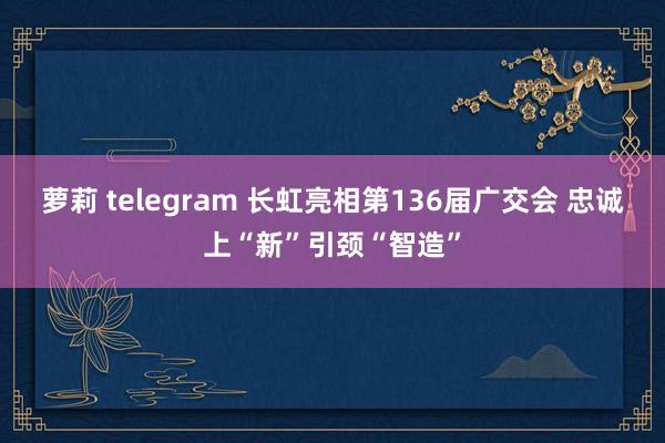 萝莉 telegram 长虹亮相第136届广交会 忠诚上“新”引颈“智造”