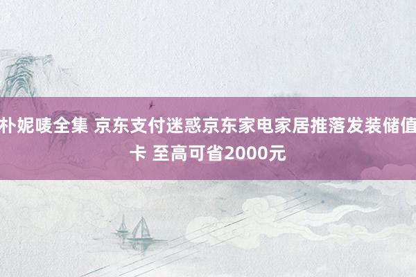 朴妮唛全集 京东支付迷惑京东家电家居推落发装储值卡 至高可省2000元