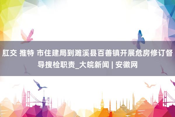 肛交 推特 市住建局到濉溪县百善镇开展危房修订督导搜检职责_大皖新闻 | 安徽网