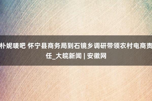 朴妮唛吧 怀宁县商务局到石镜乡调研带领农村电商责任_大皖新闻 | 安徽网