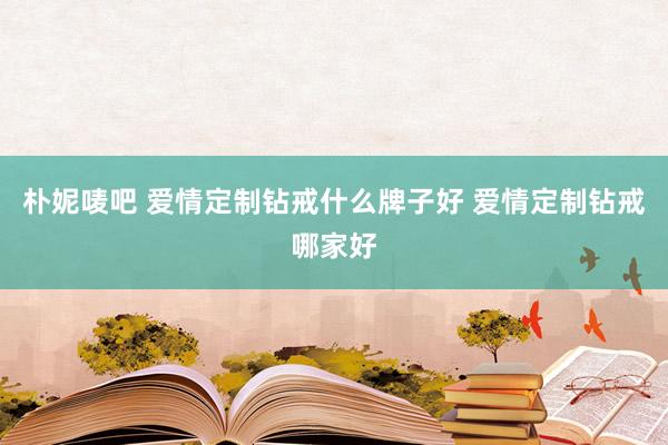 朴妮唛吧 爱情定制钻戒什么牌子好 爱情定制钻戒哪家好