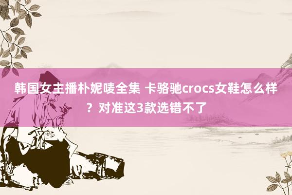 韩国女主播朴妮唛全集 卡骆驰crocs女鞋怎么样？对准这3款选错不了