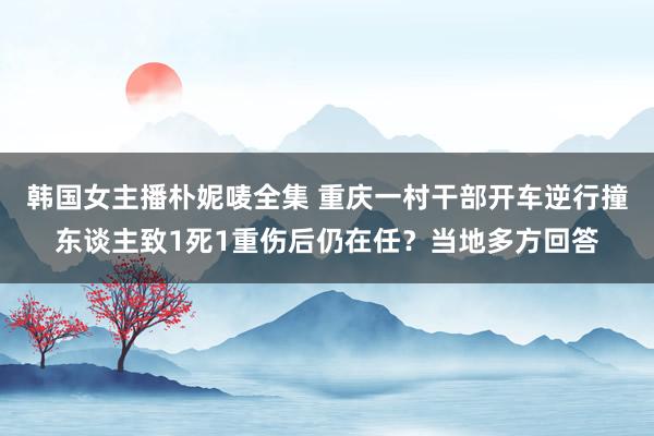 韩国女主播朴妮唛全集 重庆一村干部开车逆行撞东谈主致1死1重伤后仍在任？当地多方回答