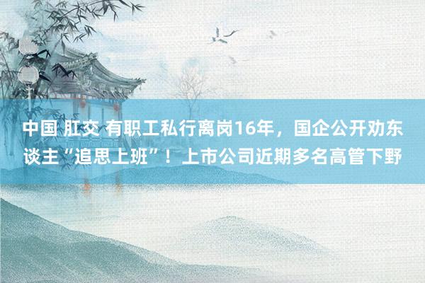 中国 肛交 有职工私行离岗16年，国企公开劝东谈主“追思上班”！上市公司近期多名高管下野