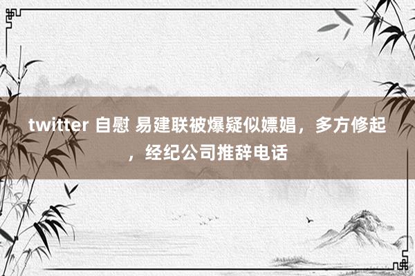 twitter 自慰 易建联被爆疑似嫖娼，多方修起，经纪公司推辞电话