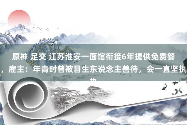 原神 足交 江苏淮安一面馆衔接6年提供免费餐，雇主：年青时曾被目生东说念主善待，会一直坚执