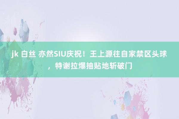 jk 白丝 亦然SIU庆祝！王上源往自家禁区头球，特谢拉爆抽贴地斩破门