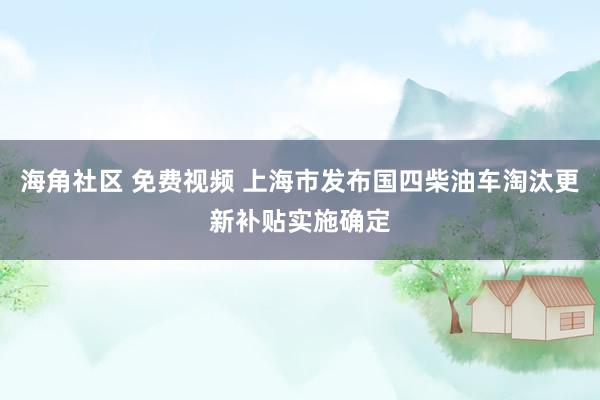 海角社区 免费视频 上海市发布国四柴油车淘汰更新补贴实施确定