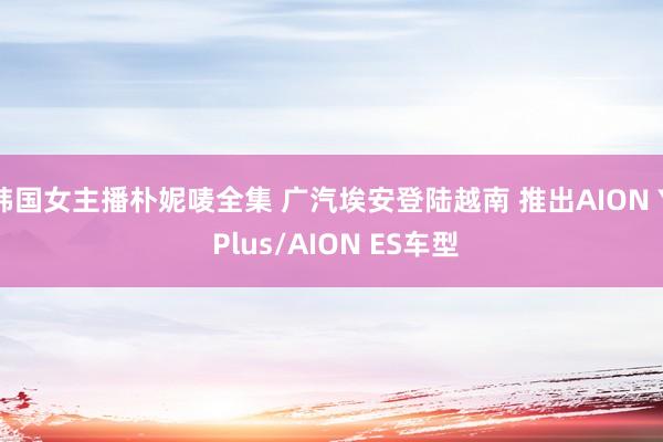 韩国女主播朴妮唛全集 广汽埃安登陆越南 推出AION Y Plus/AION ES车型