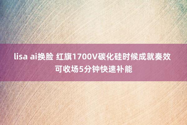 lisa ai换脸 红旗1700V碳化硅时候成就奏效 可收场5分钟快速补能