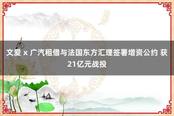 文爱 x 广汽租借与法国东方汇理签署增资公约 获21亿元战投