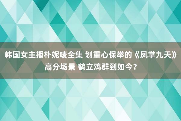 韩国女主播朴妮唛全集 划重心保举的《凤掌九天》高分场景 鹤立鸡群到如今？