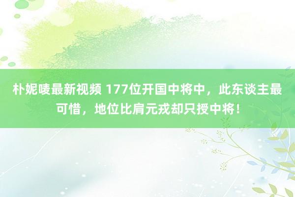 朴妮唛最新视频 177位开国中将中，此东谈主最可惜，地位比肩元戎却只授中将！