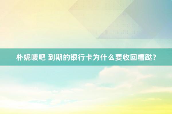 朴妮唛吧 到期的银行卡为什么要收回糟跶？