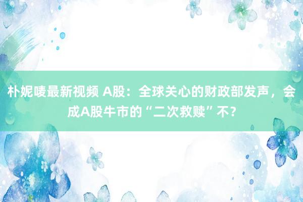 朴妮唛最新视频 A股：全球关心的财政部发声，会成A股牛市的“二次救赎”不？