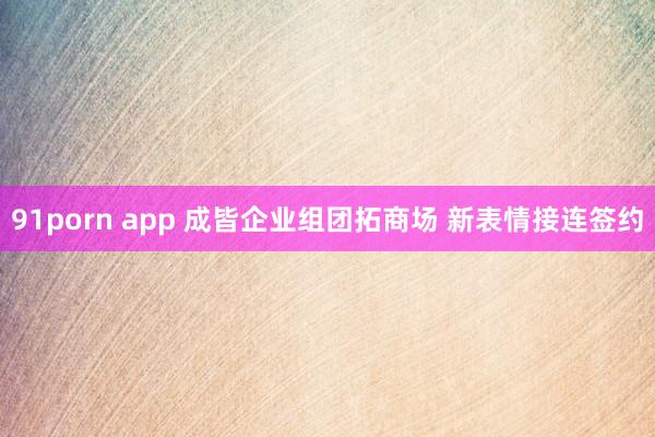 91porn app 成皆企业组团拓商场 新表情接连签约