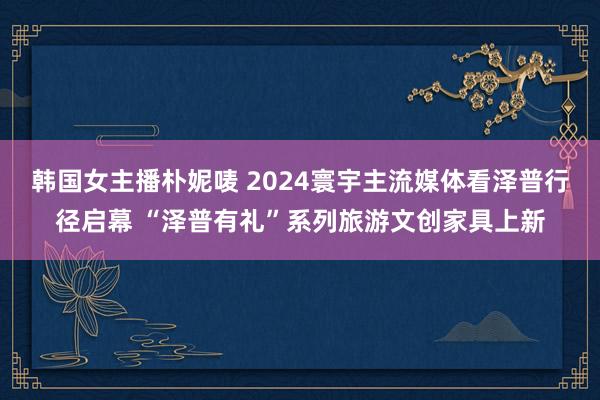 韩国女主播朴妮唛 2024寰宇主流媒体看泽普行径启幕 “泽普有礼”系列旅游文创家具上新