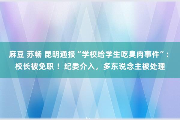 麻豆 苏畅 昆明通报“学校给学生吃臭肉事件”: 校长被免职 ！纪委介入，多东说念主被处理