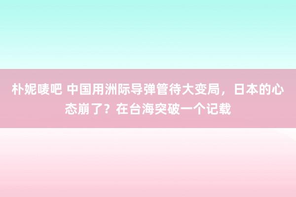 朴妮唛吧 中国用洲际导弹管待大变局，日本的心态崩了？在台海突破一个记载