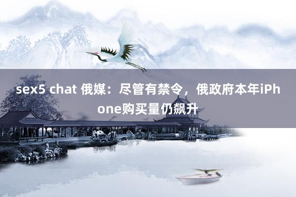 sex5 chat 俄媒：尽管有禁令，俄政府本年iPhone购买量仍飙升