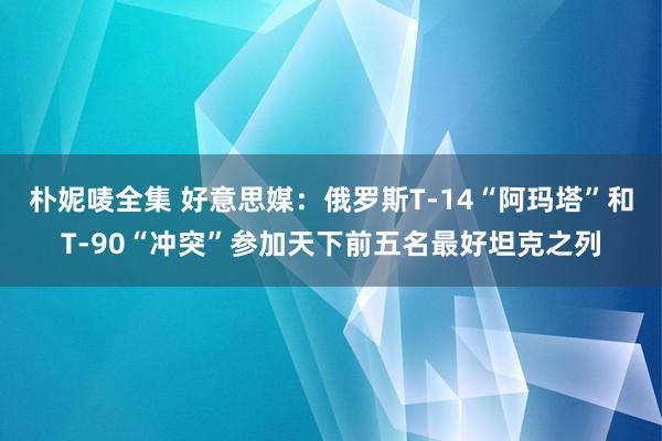 朴妮唛全集 好意思媒：俄罗斯T-14“阿玛塔”和T-90“冲突”参加天下前五名最好坦克之列