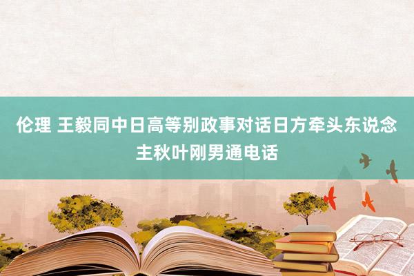 伦理 王毅同中日高等别政事对话日方牵头东说念主秋叶刚男通电话