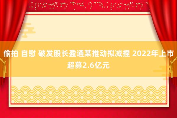 偷拍 自慰 破发股长盈通某推动拟减捏 2022年上市超募2.6亿元