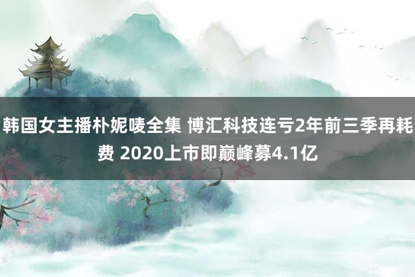 韩国女主播朴妮唛全集 博汇科技连亏2年前三季再耗费 2020上市即巅峰募4.1亿