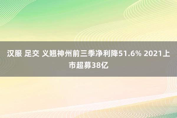 汉服 足交 义翘神州前三季净利降51.6% 2021上市超募38亿