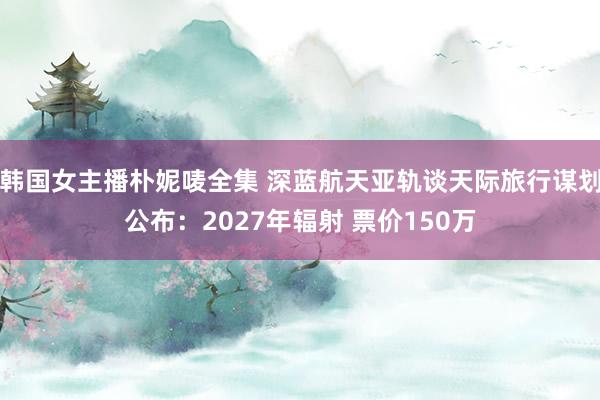 韩国女主播朴妮唛全集 深蓝航天亚轨谈天际旅行谋划公布：2027年辐射 票价150万