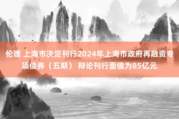 伦理 上海市决定刊行2024年上海市政府再融资专项债券（五期） 辩论刊行面值为85亿元