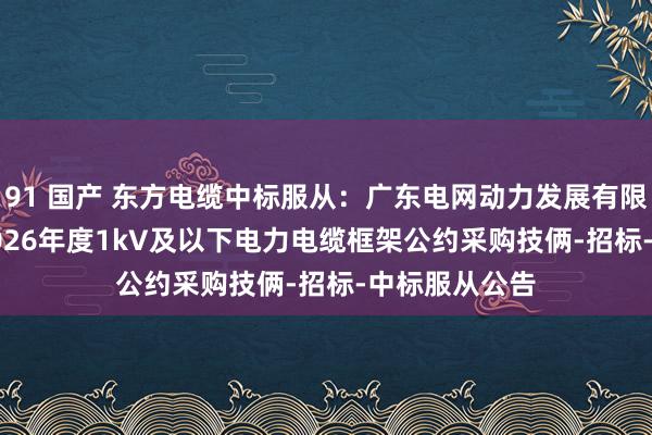 91 国产 东方电缆中标服从：广东电网动力发展有限公司2024-2026年度1kV及以下电力电缆框架公约采购技俩-招标-中标服从公告