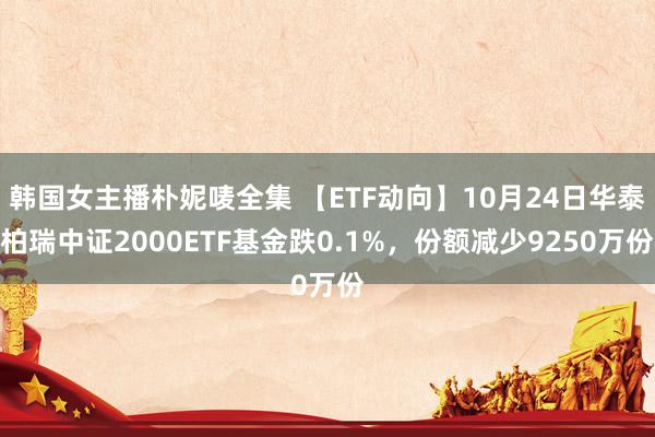 韩国女主播朴妮唛全集 【ETF动向】10月24日华泰柏瑞中证2000ETF基金跌0.1%，份额减少9250万份