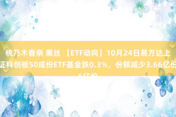 桃乃木香奈 黑丝 【ETF动向】10月24日易方达上证科创板50成份ETF基金跌0.3%，份额减少3.66亿份