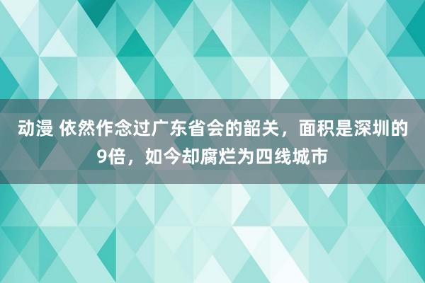 动漫 依然作念过广东省会的韶关，面积是深圳的9倍，如今却腐烂为四线城市