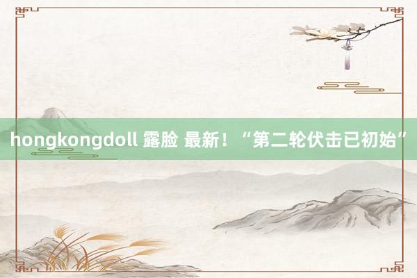 hongkongdoll 露脸 最新！“第二轮伏击已初始”