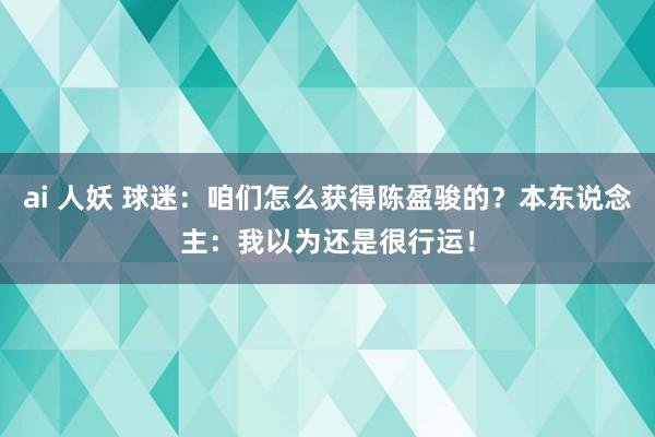 ai 人妖 球迷：咱们怎么获得陈盈骏的？本东说念主：我以为还是很行运！