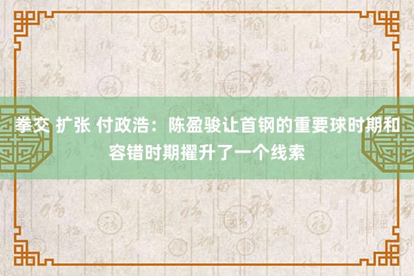 拳交 扩张 付政浩：陈盈骏让首钢的重要球时期和容错时期擢升了一个线索