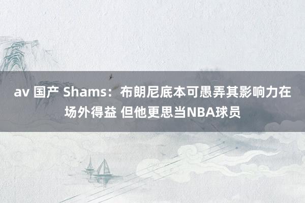 av 国产 Shams：布朗尼底本可愚弄其影响力在场外得益 但他更思当NBA球员